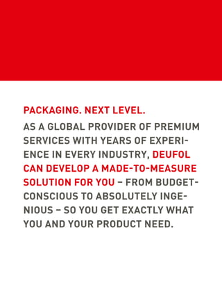PACKAGING. NEXT LEVEL.
AS A GLOBAL PROVIDER OF PREMIUM
SERVICES WITH YEARS OF EXPERI-
ENCE IN EVERY INDUSTRY, DEUFOL
CAN DEVELOP A MADE-TO-MEASURE
SOLUTION FOR YOU – FROM BUDGET-
CONSCIOUS TO ABSOLUTELY INGE-
NIOUS – SO YOU GET EXACTLY WHAT
YOU AND YOUR PRODUCT NEED.
 