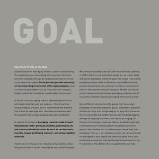 goal
Eyes Fixed Firmly on the Goal
Export & Industrial Packaging involves custom manufacturing;
the conditions are so demanding and the goods to be trans-
ported so valuable, this type of packaging can only be carried
out by seasoned experts. Deufol provides you with consulting
services regarding the selection of the right packaging, since
a number of parameters such as time, means of transport,
budget, and climate conditions must be taken into account.
At Deufol, every packaging order is optimally tailored to the
particular industrial good and purpose – this is how truly
unique products are born. Deufol recommends the material
that should be used only after extensive consultations with
the customer and a needs analysis have been conducted.
In addition to the typical packaging materials made of wood,
manufactured timber products, and steel, polyethylene, VCI
and aluminum sheeting can also be used, as can desiccants,
humidity, impact, and tipping indicators, and various padding
materials.
Thanks to our in-house crate manufacturing, Deufol is a flex-
ible partner when it comes to packaging your industrial goods:
We construct standard crates of solid wood materials, plywood,
or OSB in batch or unit production as well as slat crates, skids,
and special packaging. Industrial goods are unique – we provide
packaging solutions that are likewise uniquely tailored to the
product requirements, the customer’s needs, or the specifica-
tions for the selected means of transport. We take into consid-
eration national and international packaging guidelines and of
course the customer’s specific packaging instructions as well.
Our portfolio of services runs the gamut from heavy-duty
packaging of oversized industrial goods, shipment of industrial
facilities by cargo ship, and packaging for long-term preserva-
tion, to sea freight and weight-optimized air freight packaging,
stowage of shipping containers, and special packaging, for
instance for hazardous materials that are handled by specially
trained personnel following specific procedures due to the
special risks involved. You can always expect more than “just
packaging” from us – as a solution provider, we can incorporate
the packaging of your export and industrial goods into a com-
prehensive process, for example through the application of our
IT solutions or the addition of our supplementary services.
 