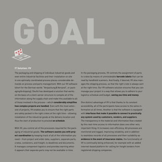 goal
IT Solution: VV
The packaging and shipping of individual industrial goods and
even entire industrial facilities and their installation on site
in one optimally coordinated process places considerable de-
mands on process and parts management. With our VV software
(short for the German words “Verpackung & Versand”, or pack-
aging & shipping), Deufol has developed a solution that works
on the basis of a client-server structure to compile all of the
information along the supply chain and make this available to all
of those involved in the process – which considerably simplifies
how complex projects are handled. Even with the most exten-
sive of projects, VV enables you to ensure that the right parts
are safely packed in the right crates at the right time – allowing
installation of the industrial goods at the delivery location and
thus the start of production to proceed on schedule.
With VV, you control all of the processes required for the pack-
aging of industrial goods. The software assists you with proj-
ect coordination by keeping track of all of the information you
need – from project and order data, suppliers, separate parts,
crates, containers, and freight, to deadlines and documents.
It manages component logistics and provides warning when
it appears that separate parts may not be available in time.
In the packaging process, VV controls the assignment of parts
to crates by means of unmistakable barcode labels that can be
read by handheld scanners. And finally, if desired, VV also man-
ages the shipping process, so that the right crate is always sent
at the right time. Our VV software solution ensures that you can
manage your project in a way that allows you to adhere to your
logistics schedule and budget, saving you time and money.
One distinct advantage of VV is that thanks to its constant
accessibility, all of the participants have access to the same in-
formation at all times. Another is that the software is equipped
with interfaces that make it possible to connect to ­practically
any system used by customers, vendors, and suppliers.
The transparency in the material and information flow created
by this real-time access to information does one other very
important thing: It increases cost-efficiency. All processes are
monitored and logged, improving reliability, and in addition
to seamless records of all processes and their suitability as
evidence in the event of insurance claims, the functionality of
VV is continually being enhanced, for example with an added
internet-based platform for calling for freight tenders from
registered shipping companies.
 
