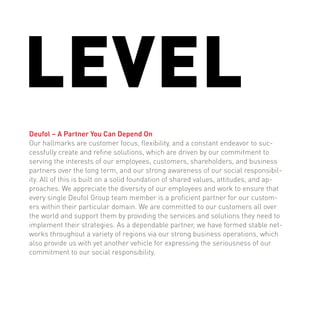 LEVEL
Deufol – A Partner You Can Depend On
Our hallmarks are customer focus, flexibility, and a constant endeavor to suc-
cessfully create and refine solutions, which are driven by our commitment to
serving the interests of our employees, customers, shareholders, and business
partners over the long term, and our strong awareness of our social responsibil-
ity. All of this is built on a solid foundation of shared values, attitudes, and ap-
proaches. We appreciate the diversity of our employees and work to ensure that
every single Deufol Group team member is a proficient partner for our custom-
ers within their particular domain. We are committed to our customers all over
the world and support them by providing the services and solutions they need to
implement their strategies. As a dependable partner, we have formed stable net-
works throughout a variety of regions via our strong business operations, which
also provide us with yet another vehicle for expressing the seriousness of our
commitment to our social responsibility.
 