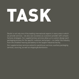 TASK
Deufol is not only one of the leading international experts in every area in which
we provide services – we also see ourselves as a solution provider with compre-
hensive strategies. Our supplementary services allow us to custom design each
packaging process for the specific customer and project – no matter the industry,
from the smallest hearing aid battery to the largest industrial facility.
Our supplementary services extend to warehouse services, auxiliary packaging
services, sourcing, as well as shipping & distribution.
 