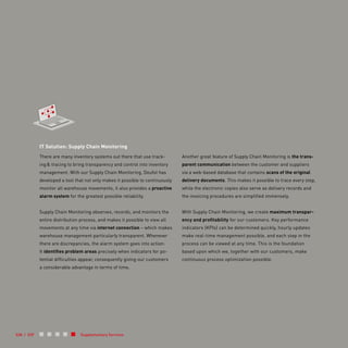Supplementary Services
IT Solution: Supply Chain Monitoring
There are many inventory systems out there that use track-
ing & tracing to bring transparency and control into inventory
management. With our Supply Chain Monitoring, Deufol has
developed a tool that not only makes it possible to continuously
monitor all warehouse movements, it also provides a proactive
alarm system for the greatest possible reliability.
Supply Chain Monitoring observes, records, and monitors the
entire distribution process, and makes it possible to view all
movements at any time via internet connection – which makes
warehouse management particularly transparent. Whenever
there are discrepancies, the alarm system goes into action:
It identifies problem areas precisely when indicators for po-
tential difficulties appear, consequently giving our customers
a considerable advantage in terms of time.
Another great feature of Supply Chain Monitoring is the trans-
parent communication between the customer and suppliers
via a web-based database that contains scans of the original
delivery documents. This makes it possible to trace every step,
while the electronic copies also serve as delivery records and
the invoicing procedures are simplified immensely.
With Supply Chain Monitoring, we create maximum transpar-
ency and profitability for our customers. Key performance
indicators (KPIs) can be determined quickly, hourly updates
make real-time management possible, and each step in the
process can be viewed at any time. This is the foundation
based upon which we, together with our customers, make
continuous process optimization possible.
038 / 039
 