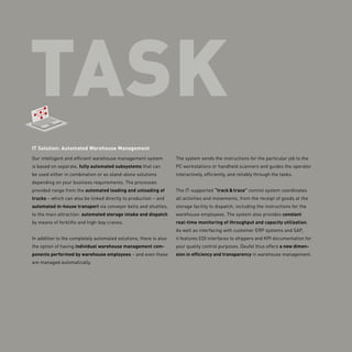 TASK
IT Solution: Automated Warehouse Management
Our intelligent and efficient warehouse management system
is based on separate, fully automated subsystems that can
be used either in combination or as stand-alone solutions
depending on your business requirements. The processes
provided range from the automated loading and unloading of
trucks – which can also be linked directly to production – and
automated in-house transport via conveyor belts and shuttles,
to the main attraction: automated storage intake and dispatch
by means of forklifts and high-bay cranes.
In addition to the completely automated solutions, there is also
the option of having individual warehouse management com-
ponents performed by warehouse employees – and even these
are managed automatically.
The system sends the instructions for the particular job to the
PC workstations or handheld scanners and guides the operator
interactively, efficiently, and reliably through the tasks.
The IT-supported “track & trace” control ­system ­coordinates
all activities and movements, from the receipt of goods at the
storage facility to dispatch, including the instructions for the
warehouse employees. The system also provides constant
real-time monitoring of throughput and capacity utilization.
As well as interfacing with customer ERP systems and SAP,
it features EDI interfaces to shippers and KPI documentation for
your quality control purposes. Deufol thus offers a new dimen-
sion in efficiency and transparency in warehouse ­management.
 