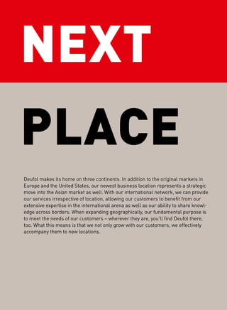 NEXT
PLACE
Deufol makes its home on three continents. In addition to the original markets in
Europe and the United States, our newest business location represents a strategic
move into the Asian market as well. With our international network, we can provide
our services irrespective of location, allowing our customers to beneﬁt from our
extensive expertise in the international arena as well as our ability to share knowl-
edge across borders. When expanding geographically, our fundamental purpose is
to meet the needs of our customers – wherever they are, you’ll ﬁnd Deufol there,
too. What this means is that we not only grow with our customers, we effectively
accompany them to new locations.
 