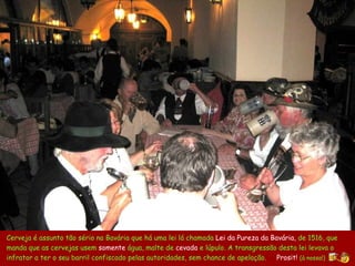 Cerveja é assunto tão sério na Bavária que há uma lei lá chamada  Lei da Pureza da Bav á ria ,  de 1516,   que manda que as  cerveja s   usem  so mente  água, malte  de  cevada  e lúpulo . A transgressão desta lei levava o infrator a ter o seu barril confiscado pelas autoridades, sem chance de apelação.  Prosit!   (à nossa!) 