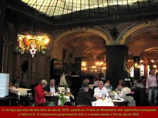 A cerveja que eles servem data do século XIII, quando os frades do Monastério dos Agostinhos começaram a fabricá-la. O restaurante propriamente dito é o mesmo desde o fim do século XIX. 