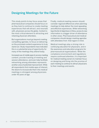 14 The Physician’s Perspective on Meetings and Events
This study points to key focus areas that
pharmaceutical companies should focus on
as they look to continue to create meeting
experiences that will attract, and resonate
with, physicians across the globe. Content is
the most critical element to attracting and
retaining physician attendees.
But organizations must go beyond creating
compelling agendas, to focus on delivering
on the promised content experience to truly
stand out. Study respondents have indicated
this is a substantial area of opportunity for
many of the meetings they attend today.
Increased use of mobile apps to access meeting
content, provide tracking of meeting and
session attendance, and even help facilitate
networking among attendees represents
another area of potential improvement. While
all respondents find mobile apps of interest,
the desire to incorporate them into medical
meetings is strongest among physicians
under 40 years of age.
Finally, medical meeting owners should
consider regional differences when planning
meetings to help deliver the most appealing
and effective experiences. While networking
tops the list of objectives in China, access to new
information is a bigger driver of attendance
in other areas. Pharmaceutical and medical
companies should design meeting agendas
with attendees from that region in mind.
Medical meetings play a strong role in
continuing education for physicians, and in
the awareness and education programs for
pharmaceutical organizations. While the
compliance environment and regulations
require continued attention, it is important
for medical meeting owners to maintain focus
on designing and living into the promise of
each meeting to continue to attract physicians
to their meetings and events.
Designing Meetings for the Future
14 The Physician’s Perspective on Meetings and Events
 