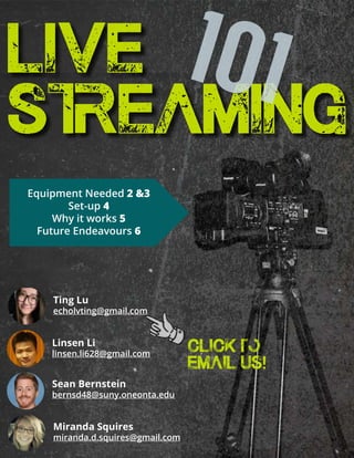 Miranda Squires
miranda.d.squires@gmail.com
Ting Lu
echolvting@gmail.com
Linsen Li
linsen.li628@gmail.com
Sean Bernstein
bernsd48@suny.oneonta.edu
LIVE
STREAMING
101
Equipment Needed 2 &3
Set-up 4
Why it works 5
Future Endeavours 6
click to
EMAIL US!
 