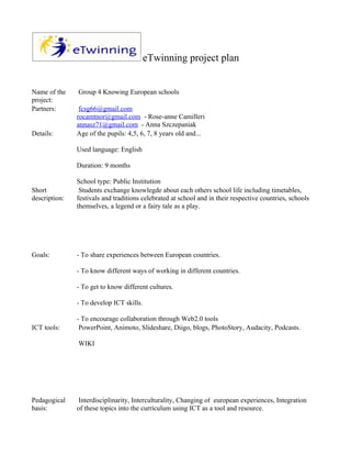 eTwinning project plan


Name of the    Group 4 Knowing European schools
project:
Partners:       fcsg66@gmail.com
               rocamtnor@gmail.com - Rose-anne Camilleri
               annasz71@gmail.com - Anna Szczepaniak
Details:       Age of the pupils: 4,5, 6, 7, 8 years old and...

               Used language: English

               Duration: 9 months

               School type: Public Institution
Short           Students exchange knowlegde about each others school life including timetables,
description:   festivals and traditions celebrated at school and in their respective countries, schools
               themselves, a legend or a fairy tale as a play.




Goals:         - To share experiences between European countries.

               - To know different ways of working in different countries.

               - To get to know different cultures.

               - To develop ICT skills.

               - To encourage collaboration through Web2.0 tools
ICT tools:      PowerPoint, Animoto, Slideshare, Diigo, blogs, PhotoStory, Audacity, Podcasts.

               WIKI




Pedagogical     Interdisciplinarity, Interculturality, Changing of european experiences, Integration
basis:         of these topics into the curriculum using ICT as a tool and resource.
 
