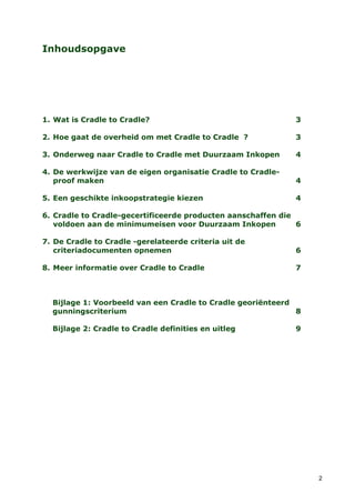 Inhoudsopgave




1. Wat is Cradle to Cradle?                                  3

2. Hoe gaat de overheid om met Cradle to Cradle ?            3

3. Onderweg naar Cradle to Cradle met Duurzaam Inkopen       4

4. De werkwijze van de eigen organisatie Cradle to Cradle-
   proof maken                                               4

5. Een geschikte inkoopstrategie kiezen                      4

6. Cradle to Cradle-gecertificeerde producten aanschaffen die
   voldoen aan de minimumeisen voor Duurzaam Inkopen          6

7. De Cradle to Cradle -gerelateerde criteria uit de
   criteriadocumenten opnemen                                6

8. Meer informatie over Cradle to Cradle                     7



  Bijlage 1: Voorbeeld van een Cradle to Cradle georiënteerd
  gunningscriterium                                          8

  Bijlage 2: Cradle to Cradle definities en uitleg           9




                                                                  2
 