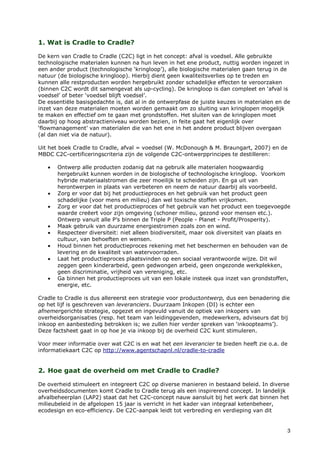 1. Wat is Cradle to Cradle?

De kern van Cradle to Cradle (C2C) ligt in het concept: afval is voedsel. Alle gebruikte
technologische materialen kunnen na hun leven in het ene product, nuttig worden ingezet in
een ander product (technologische ‘kringloop’), alle biologische materialen gaan terug in de
natuur (de biologische kringloop). Hierbij dient geen kwaliteitsverlies op te treden en
kunnen alle restproducten worden hergebruikt zonder schadelijke effecten te veroorzaken
(binnen C2C wordt dit samengevat als up-cycling). De kringloop is dan compleet en ‘afval is
voedsel’ of beter ‘voedsel blijft voedsel’.
De essentiële basisgedachte is, dat al in de ontwerpfase de juiste keuzes in materialen en de
inzet van deze materialen moeten worden gemaakt om zo sluiting van kringlopen mogelijk
te maken en effectief om te gaan met grondstoffen. Het sluiten van de kringlopen moet
daarbij op hoog abstractieniveau worden bezien, in feite gaat het eigenlijk over
‘flowmanagement’ van materialen die van het ene in het andere product blijven overgaan
(al dan niet via de natuur).

Uit het boek Cradle to Cradle, afval = voedsel (W. McDonough & M. Braungart, 2007) en de
MBDC C2C-certificeringscriteria zijn de volgende C2C-ontwerpprincipes te destilleren:

   •   Ontwerp alle producten zodanig dat na gebruik alle materialen hoogwaardig
       hergebruikt kunnen worden in de biologische of technologische kringloop. Voorkom
       hybride materiaalstromen die zeer moeilijk te scheiden zijn. En ga uit van
       herontwerpen in plaats van verbeteren en neem de natuur daarbij als voorbeeld.
   •   Zorg er voor dat bij het productieproces en het gebruik van het product geen
       schadelijke (voor mens en milieu) dan wel toxische stoffen vrijkomen.
   •   Zorg er voor dat het productieproces of het gebruik van het product een toegevoegde
       waarde creëert voor zijn omgeving (schoner milieu, gezond voor mensen etc.).
       Ontwerp vanuit alle P’s binnen de Triple P (People - Planet - Profit/Prosperity).
   •   Maak gebruik van duurzame energiestromen zoals zon en wind.
   •   Respecteer diversiteit: niet alleen biodiversiteit, maar ook diversiteit van plaats en
       cultuur, van behoeften en wensen.
   •   Houd binnen het productieproces rekening met het beschermen en behouden van de
       levering en de kwaliteit van watervoorraden.
   •   Laat het productieproces plaatsvinden op een sociaal verantwoorde wijze. Dit wil
       zeggen geen kinderarbeid, geen gedwongen arbeid, geen ongezonde werkplekken,
       geen discriminatie, vrijheid van vereniging, etc.
   •   Ga binnen het productieproces uit van een lokale insteek qua inzet van grondstoffen,
       energie, etc.

Cradle to Cradle is dus allereerst een strategie voor productontwerp, dus een benadering die
op het lijf is geschreven van leveranciers. Duurzaam Inkopen (DI) is echter een
afnemergerichte strategie, opgezet en ingevuld vanuit de optiek van inkopers van
overheidsorganisaties (resp. het team van leidinggevenden, medewerkers, adviseurs dat bij
inkoop en aanbesteding betrokken is; we zullen hier verder spreken van ‘inkoopteams’).
Deze factsheet gaat in op hoe je via inkoop bij de overheid C2C kunt stimuleren.

Voor meer informatie over wat C2C is en wat het een leverancier te bieden heeft zie o.a. de
informatiekaart C2C op http://www.agentschapnl.nl/cradle-to-cradle


2. Hoe gaat de overheid om met Cradle to Cradle?

De overheid stimuleert en integreert C2C op diverse manieren in bestaand beleid. In diverse
overheidsdocumenten komt Cradle to Cradle terug als een inspirerend concept. In landelijk
afvalbeheerplan (LAP2) staat dat het C2C-concept nauw aansluit bij het werk dat binnen het
milieubeleid in de afgelopen 15 jaar is verricht in het kader van integraal ketenbeheer,
ecodesign en eco-efficiency. De C2C-aanpak leidt tot verbreding en verdieping van dit


                                                                                           3
 