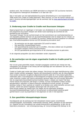 eerdere werk. Het ministerie van VROM stimuleert en integreert C2C op diverse manieren.
Het programma ‘Ketengericht afvalbeleid’ is er daar één van.

Ook in het kader van het Kabinetsbeleid Duurzame Ontwikkeling en in de Industriebrief
2008 wordt over Cradle to Cradle gesproken. Meer hierover, en over de manier waarop C2C
past in diverse stimuleringsregelingen van de overheid, kijk op www.agentschapnl.nl/cradle-
to-cradle .



3. Onderweg naar Cradle to Cradle met Duurzaam Inkopen

Naast programma’s en regelingen in het kader van afvalbeleid en van innovatiebeleid, biedt
het programma Duurzaam Inkopen een derde route waarlangs de overheid de C2C
benadering kan stimuleren.
‘Duurzaam Inkopen’ bij de overheid draait om het commitment van overheidsinstanties en
van bepaalde publieke sectoren om duurzaamheidaspecten mee te wegen bij hun inkoop- en
aanbestedingsbeslissingen. Zij schaffen bij voorkeur relatief duurzame goederen en diensten
aan. Overheidsinkoopteams kunnen de C2C-benadering stimuleren door:

   -   De werkwijze van de eigen organisatie C2C-proof te maken.
   -   Een geschikte inkoopstrategie kiezen.
   -   C2C-gecertificeerde producten aan te schaffen, mits deze voldoen aan de gestelde
       Duurzaam Inkopen-criteria (minimumeisen).
   -   De C2C-gerelateerde gunningscriteria uit de criteriadocumenten te gebruiken.

In de volgende paragrafen zijn deze onderdelen verder uitgewerkt.



4. De werkwijze van de eigen organisatie Cradle to Cradle-proof te
maken

Hier zit een grote potentiële impact. Voordat overgegaan wordt tot een inkoop kan het
inkoopteam zich afvragen of de inkoop zelf wel bijdraagt aan het realiseren van een C2C-
georiënteerde toekomst.

Cradle to Cradle gaat verder dan alleen inkopen. Ook binnen de eigen bedrijfsvoering zullen
zaken moeten worden aangepast. Daarbij valt bijvoorbeeld te denken aan de retourlogistiek
(hoe worden producten na gebruik afgevoerd/verwerkt zodat de in het product gebruikte
materialen weer in de biologische of technologische kringloop kunnen worden opgenomen?),
maar misschien moeten ook interne werkwijzen opnieuw tegen het licht worden gehouden.
Kan de organisatie bijvoorbeeld kantoormeubilair leasen in plaats van kopen? Op deze
manier blijven de producten zelf langer in omloop. Kunnen werkplekken anders worden
georganiseerd, waardoor er betere producten aangekocht kunnen worden, of minder
aankoop nodig is? Door expliciet en creatief na te denken over welke behoefte vervuld moet
worden, neemt het aantal mogelijke oplossingen dat C2C-proof is toe.
Deze keuzes hebben de meeste kans van slagen als de organisatie duidelijke
duurzaamheidsdoelstellingen heeft en het personeel via bijvoorbeeld opleiding goed
geïnformeerd is over duurzaamheid in het algemeen en C2C in het bijzonder.



5. Een geschikte inkoopstrategie kiezen

Voorafgaande aan de aankoop kan het inkoopteam kiezen tussen verschillende
inkoopstrategieën, bijvoorbeeld: onderhandse aankoop, EMVI, openbare of niet-openbare
(d.i. beperkt tot een voorselectie van enkele leveranciers) aanbesteding, of één van de
bijzondere procedures – een ontwerpprijsvraag, de ‘concurrentiegerichte dialoog’ en de


                                                                                           4
 