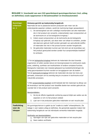 BIJLAGE 1: Voorbeeld van een C2C-georiënteerd gunningscriterium (incl. uitleg
en definities) zoals opgenomen in Straatmeubilair en Drankautomaten



Gunnings-      Ontwerp gericht op toekomstig hergebruik
criterium      Naarmate de toe te passen/te leveren producten aan meer van de
nr. 1          onderstaande aspecten voldoen, wordt de inschrijving hoger gewaardeerd:
                      1. De aanwezigheid van een volledige inventarisatie van alle materialen
                          die in het product zijn verwerkt, onderscheiden naar componenten uit
                          de technische en uit de biologische kringloop.1
                      2. Indien zowel componenten uit de technische als de biologische
                          kringloop zijn gebruikt, zijn deze weer van elkaar te scheiden, zonder
                          dat daarvoor gebruik hoeft worden gemaakt van aanvullende stoffen
                          of materialen die niet in het proces kunnen worden hergebruikt.
                      3. De gebruikte materialen kunnen aan het eind van de levensfase van
                          het product gerecycled worden zonder hun oorspronkelijke kwaliteit2
                          te verliezen.



               1
                   ) Tot de biologische kringloop behoren de materialen die door levende
               organismen of cellen worden benut om levensprocessen te continueren zoals
               groei, celdeling, synthese van koolhydraten of andere complexe functies.
               Biologische materialen zijn meestal gebaseerd op koolstofverbindingen die
               veilig gecomposteerd kunnen worden en teruggegeven aan de bodem.
               Tot de technische kringloop behoren de materialen die door de mens zijn
               gemaakt, ontworpen om te oneindig lang te circuleren in technische en/of
               industriële processen.

               2
                   ) Met oorspronkelijke kwaliteit wordt bedoeld dat het materiaal na afloop van
               de levensduur van het product voor dezelfde doelen kan worden gebruikt als
               voordat het in het product werd verwerkt.


               Bewijsmiddelen:
                      1. De bij de offerte ingediende verklaring waaruit blijkt aan welke van de
                          aspecten (1 t/m 3) het product voldoet
                      2. Lijst van in de producten gebruikte materialen en een recycle-plan


Toelichting    Dit gunningscriterium is geënt op de “cradle to cradle” ontwerptheorie. Zie
voor de        bijlage 1 voor nadere uitleg en definities. De genoemde aspecten maken het
inkoper        toekomstig hergebruik van de individuele verwerkte materialen mogelijk.


               Verificatie van bewijsmiddelen:
                   1. Opvragen van lijst van gebruikte materialen en het recycle plan
                      2. Geen nadere verificatie.




                                                                                                   8
 