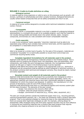 BIJLAGE 2: Cradle-to-Cradle definities en uitleg
        - Biological nutrient
A material used by living organisms or cells to carry on life processes such as growth, cell
division, synthesis of carbohydrates and other complex functions. Biological Nutrients are
usually carbon-based compounds that can be safely composted and return to soil.

       - Technical nutrient
A material of human artifice designed to circulate within technical metabolism (industrial
cycles)—forever.

       - Compostable
According to ASTM, a compostable material is one that is capable of undergoing biological
decomposition in a compost site as part of an available program, such that the material is
not visually distinguishable and breaks down into carbon dioxide, water, inorganic
compounds, and biomass at a rate consistent with known compostable materials.

       - Easily separable
In order to be considered “easily separable,” dissimilar materials must be able to be
separated using nothing more complex than common hand tools, and the separation must
be completed in a reasonable amount of time.

       - Recyclable
Able to be reused at a similar level of quality. For the sake of this program, materials are
considered “recyclable” if it is technically possible to recycle them and at least one
commercial recycling facility exists.

    - Complete ingredient formulations for all materials used in the product.
Applicant shall identify all homogeneous materials present in the finished product. This is
typically done by breaking the product down into assemblies, then sub-assemblies, then
components, and finally into pure homogeneous materials. Any homogeneous material
present at 100 ppm or higher in the finished product must be reported.
Applicant shall define the product with respect to the appropriate cycle (i.e., technical or
biological) and all components shall be defined as either biological or technical nutrients. If
the product combines both technical and biological nutrients, they should be clearly marked
and easily separable.

    - Recycled content and weight of all materials used in the product
Applicant shall demonstrate that the product has successfully been designed as either a
Technical or Biological Nutrient (or both if materials are easily separable); hence, the
appropriate materials and chemical inputs have been intentionally selected to support the
metabolism for which the product was designed. In addition, the manufacturer is in the
process of developing a plan for end of life product recovery.
Applicant shall demonstrate that there is a well-defined logistics and recovery system plan
for this class of product. The elements of the plan include:
            • Scope: how extensive the recovery effort will be
            • Timeline: when the actual recovery will begin
            • Budget: commitment of resources (e.g., money, labor, equipment, etc.)

The plan can include partners outside the traditional supply chain (e.g., recycling partners,
recovery/transportation partners, etc.). This does not necessarily mean a product take-back
program. That is one potential strategy for closing the loop on the materials/product but
there are several other legitimate strategies as well. For example, utilizing design for
disassembly (DfD) strategies along with third party regional recyclers may be more effective
in recovering and reutilizing materials than a product take back program that requires
potentially very disperse products to be sent back to the manufacturer.




                                                                                                  9
 