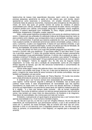 testemunhos de nossos mais espontâneos discursos, assim como de nossas mais
precisas pesquisas, geralmente se apóia em três valores que, sem dúvida, devem
apresentar-se como essenciais e constitutivos. Um simples intinerário lingüístico,
mostrando listas de palavras recorrentes, impressiona pela emergência de três palavras-
chave, em torno das quais um grande número de outras se cristaliza. A palavra
racionalidade (com: ciência, profissão, verdade, transmissão do saber, técnica, formação).
A palavra sentido (com: valores, comunicação, perguntas e respostas, cultura, exigência,
desejos). A palavra destinação (com: finalidades, fé, Deus, religião, grandes questões,
referências, engajamento, Evangelho, oração, sagrado).
        Aliás, a essa grade lingüística corresponde um curto ponto de referência histórico do
ensino. A época que nos antecedeu foi sobretudo (trata-se de ênfases) doutrinal, tanto no
plano profano como religioso, que corresponderia mais à racionalidade: verdades a saber
e a crer, conhecimentos. O período que estamos acabando de viver, que corresponderia
mais à palavra sentido, foi sobretudo sensível aos valores (sinceridade, justiça), à ética (o
outro, o próximo), à ação e ao engajamento. A época em que estamos entrando, e que
talvez se encontraria na palavra destinação, é antes uma época que fala de felicidade, de
ternura, de finalidades, de sentido do sentido, de pontos de referência.
        Como não pensar em Kant e em suas três grandes perguntas que escondem o ser
humano e formam nele uma seqüência: “O que posso saber? O que devo fazer? O que
me é permitido esperar?” E talvez três grandes setores culturais revejam precisamente
essa antropologia e suas periodicidades históricas. A ciência não é preposta ao saber, à
verdade e à técnica? A filosofia, ao entendimento, ao sentido e aos valores? A teologia, à
salvação, à existência e à destinação? (O que explicaria que entramos de novo, em parte,
numa era “teológica”: “retorno do sagrado” etc.) As três eras de Augusto Comte
reaparecem, no fundo, mas sob a condição de compreender, acima de uma inegável
ênfase segundo as épocas, que são três estruturas fundamentais e concomitantes da
construção do ser humano.
        Vamos então pegar nossas três palavras-chave, mas costurando-as uma à outra, a
fim de fazer uma análise mais longa. A meu ver, é aqui que se determina, ao menos em
parte, o engenho de nossa tarefa de seres humanos e de crentes confundidos, mas que
também se interpelam uns aos outros.
        Apoiamo-nos desta vez numa citação de Thierry Maulnier: “O mundo nos envolve
com a tripla dimensão do sensível, do racional e do incompreensível”.
        É evidente que o ser humano sempre terá necessidade de racionalidade. Somos
zoon logikon, “animal racional’ segundo a definição de Aristóteles. Isso já basta para
justificar nossa tarefa. E esse empreendimento de racionalidade (que não significa
racionalismo) se impõe tanto em matéria de fé como nos demais domínios. A teologia
encontra sua legitimidade e sua pertinência nesse dever de vigilância intelectual para que
fé e religião - é o risco que sempre estão correndo - não se tornem superstição,
aberração. Para evitar os desvios, prevenir os retornos sempre possíveis (não só entre os
outros, mas também em nosso meio) do obscurantismo, do fanatismo e do integrismo.
Esse dever de racionalidade, nós o temos para com todo ser humano.
        Entretanto, e sob pena de um igual engano se ignorarmos isso, o ser humano não é
apenas racionalidade e luz. O ser humano é também enigma.
        “Eu não sei o que sou, eu não sou o que sei” (Angelus Silesius). Há em nós algo de
indecifrável, de incompreensível, que permanecerá sempre, e que é até constitutivo de
nosso ser. E, portanto, de nossa formação. Não se constrói sem levar isso em conta.
Aprender a viver e a se estruturar com o enigmático parece-me ser, nos três níveis que
tracei (e, portanto, aí compreendido o nível religioso), um segredo para a educação do
amanhã.
 