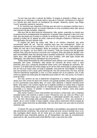 Foi por isso que citei o oráculo de Delfos. O enigma é proposto a Édipo, que vai
interrogar-se ou interrogar o oráculo sobre o que ele é (“Homem, conhece-te a ti mesmo”
é o convite que está inscrito no frontispício do templo). Notemos, porém, que Édipo
“morre” querendo resolvê-lo, saturá-lo.
       É no momento que responde à Esfinge que ele entra no processo mortífero que o
conduz ao assassinato do pai, ao incesto maternal e a furar os próprios olhos (ele, que já
era o homem de pés inchados, oidipous).
       Não que não se deva procurar esclarecê-lo. Não, porém, querendo ou crendo que
se possa torná-lo completamente transparente. É quando Orfeu pretende ir até o fim e ver
tudo, que ele perde sua Eurídice e a perde no tenebroso inferno. É, em nossa Escritura,
quando a mulher de Ló, apesar do aviso, volta-se em direção a Sodoma e Gomorra, que
fica petrificada. Ela quis resolver tudo.
       O enigma faz parte de nossa vida. Não é um resíduo miserável, que seria
conveniente abolir de vez. “Dai-nos enigmas para que nos entendamos”, assim se
expressavam jovens ao seu professor, como me foi um dia contado. Esse enigma que
habita em nós não é uma desgraça. Muito ao contrário; sem ele a racionalidade é um
engodo (um engano, um erro sobre o ser humano). Todo ser humano terá de aprender
sempre mais, para ser Humano e conviver com o enigma. Este não pode ser abolido: nem
pela racionalidade (esta não abrange toda a questão existencial), nem pela fé (falaremos
sobre isso), nem pela afetividade (mito do amor fundido), nem pela ação (ilusão das
ideologias), nem pela técnica (desespero do consumismo).
       Todas essas dimensões da vida contribuem para realizar o ser humano e devem ser
buscadas sem parar. Entretanto, elas devem se inscrever de forma maior e mais
profunda, para que a pergunta persistente brilhe como uma lâmpada do santuário. Ser
humano, tu te destruirás se creres chegar ao fim do teu bem-aventurado e salutar enigma.
Há, em nós e ao nosso redor, em toda a realidade, uma parte de “noturnidade” (H. Bosco)
que nos constitui e com a qual, parte inextinguível, nós nos construímos. Por isso, será de
máxima importância reaprender a viver, e a viver sempre com (e eu sublinho: com, e não
contra ou apesar de) essa parte de enigmático que existe em nós, nos outros, no mundo e
junto de Deus.
       Em nós: nenhum de nós é totalmente transparente a si mesmo. Magna quaestio
factus sum mihi, tornei-me para mim mesmo uma grande questão, dizia santo Agostinho.
E mil e quinhentos anos depois dele, um outro, bem diferente, o filósofo marxista Ernst
Bloch, dirá sobre o ser humano aquilo que a tradição profética e mística dizia a respeito
de Deus (Deus absconditus), que ele é um mistério escondido: homo absconditus, um ser
escondido a si mesmo. É também “o desconhecido de si mesmo”, como dize poeta
português Fernando Pessoa.
       Nos outros: mesmo o amor mais perfeito não fornece a chave toda, nem a resposta
completa sobre nós mesmos e sobre o outro. Pensemos uma vez mais em Orfeu e em
Eurídice. Do mesmo modo que a racionalidade, a afetividade também não resolve. É o
erro, tão bem denunciado pela psicologia, o erro imaginário e mítico, que tornamos a
repetir, de um amor fundido. A esse respeito, nossa cultura, felizmente menos eriçada do
que antes nesses domínios da afetividade, não nos deve fazer crer que tudo se encontra
resolvido nela:

      O século XX, que se orgulha de ter libertado a sexualidade e que gosta de zombar
dos sentimentos românticos, não soube dar à noção de amor nenhum sentido novo, é um
dos naufrágios deste século, de tal modo que um jovem europeu, quando pronuncia
mentalmente essa importante palavra, se vê transportado nas asas do encantamento,
queira ele ou não, ao ponto exato onde Werther viveu o seu amor por Lotte.
 