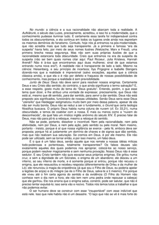 No mundo: a ciência e a sua racionalidade não abarcam toda a realidade. A
Aufklärunk, o século das Luzes, precisamente, acreditou, e isso foi a modernidade, que o
conhecimento pudesse iluminar tudo. E certamente essa tarefa foi indispensável contra
todos os obscurantismos, e ela continua em todos os lugares onde ainda nos espreitam
os mesmos demônios do fanatismo. Contudo, hoje nós já entramos na pós-modernidade,
que não acredita mais que tudo seja transparente. Já a primeira e famosa “era da
suspeita” havia feito, por meio de seus nomes ilustres (Nietzsche, Marx e Freud), uma
primeira brecha nessa segurança. Mas não sem suas próprias ilusões de que a
racionalidade estancaria toda obscuridade. Creio que entramos na era da suspeita da
suspeita (não sei bem quais nomes citar aqui: Paul Ricoeur, Julia Kristeva, Hannah
Arendt? Não é à-toa que encontramos aqui duas mulheres; sinal de que estamos
entrando numa nova era?). A realidade não é transparente de lado a lado. Mesmo na
ciência: Heisenberg, e seu princípio de incerteza; lIya Prigogine e lsabelle Stengers
dizendo-nos que a realidade é imprevisível (salvo exceções, aquelas que a ciência
clássica arrola), e que ela o é não por defeito e fraqueza de nossas possibilidades de
conhecimento, mas porque a realidade é sem previsibilidade.
       Junto de Deus: Deus não deve servir para resolver nossos enigmas. Certamente
Deus e seu Cristo dão sentido; do contrário, o que ainda significaria o termo salvação? E,
a esse respeito, gosto muito do tema do “Deus gratuito”. Entendo, porém, o que esse
tema quer dizer, e lhe atribuo uma vontade de expressar, precisamente, que Deus não
está aí, mesmo que dê sentido, para dar sentido, para servir a dar sentido. Deus não está
preposto aos significados, funcionário de nossas utilidades. Senão Deus seria esse Deus
“utensílio” que Heidegger estigmatizou muito bem por meio dessa palavra, apesar de ela
não ser muito bonita. Deus não se reduz a ser o fundamento, o Grund que certa teologia
filosófica buscava. O próprio Deus habita numa coluna de nuvem (cf. Ex 33,21), numa
obscuridade, e temos de coabitar com a nossa. É mais ou menos como a “nuvem do
desconhecido”, da qual fala um místico inglês anônimo do século XIV. É preciso falar de
Deus, mas não para pô-lo a reboque, mesmo a reboque do sentido.
       Não se pode, portanto, dissolver o incontível. Nem pela racionalidade, nem pela
afetividade, nem por Deus, e nem pela ação, pelo sentido ou pela moral. Nem mesmo,
portanto - insisto, porque é aí que nossa vigilância se exerce - pela fé, embora deva ser
proposta; porque há aí justamente um domínio de chaves e de signos que dão sentido,
mas que não realizam sua saturação. Se cremos em Deus, é por ele mesmo. Ele não
pode ser utilizado, sem se tornar então, e por isso mesmo, um falso deus.
       E o que é um falso deus, senão aquele que nos remete a nossas idéias míticas
todo-poderosas e portentosas, totalmente transparentes? Os falsos deuses são
exatamente aqueles dos quais podemos nos apropriar, colocá-los ao nosso serviço,
porque podem resolver magicamente e sem nenhuma provação. Nosso Deus não é esse
sedutor. E seu Cristo também não quis esvaziar seus próprios enigmas. Ele gritou numa
cruz, e sem a dignidade de um Sócrates, o enigma de um abandono; ele desceu a um
inferno, ao seu inferno de morte, e é somente porque aí entrou, porque não recusou o
enigma, que ele ressuscitou e recebeu resposta (diferentemente de Orfeu e da mulher de
Ló); ele renunciou à magia da onipotência (já que sou o Filho de Deus, eu poderia apelar
a legiões de anjos) e do milagre (se és o Filho de Deus, salva-te a ti mesmo). Foi porque
ele viveu até o fim certa agonia do sentido e da evidência (O Filho do Homem não
conhece nem o dia nem a hora; ele não tem nem uma pedra onde repousar a cabeça)
que ele ganhou. Ele nos ensina que o enigma salva, constrói, pode ser salutar, que não é
preciso tentar expulsá-lo; isso seria vão e nocivo. Todos nós temos lutos a trabalhar e que
não podemos evitar.
       O ser humano deve se construir com esse “insuportável” com esse indizível que
está nele. Isso que nele habita não é um desastre. “O laço que não se vê é mais forte do
 