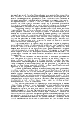 que aquele que se vê” (Heráclito). Nossa educação seria, portanto, falsa e destruidora,
caso acreditasse ou deixasse acreditar que se pode dissolver o incontível por meio dos
enredos da racionalidade (as “artimanhas da razão”) ou pelos sucessos da técnica. A
técnica e a racionalidade - que são simples serviços do ser humano para metas maiores -
é que perderiam todo o seu sentido. “A única coisa certa é que eu nada encontrei no céu
[cósmico] que possa explicar a destinação” (Kepler). Há aí uma tarefa especialmente
importante de nossa civilização, que se exerce hoje, na fronteira de uma época que se
interroga sobre suas proezas e de outra que redescobre os grandes questionamentos.
       Como crentes, falando a nós mesmos e propondo aos outros, temos aqui nossa
responsabilidade. Se o ser humano não está preparado para viver esse enfrentamento
com a opacidade e o mistério (aliás, essa palavra pertence ao vocabulário cristão), a vida
será de fato impossível de ser vivida. O perigo de qualquer formação é dar a ilusão de
respostas completas, seja no campo da racionalidade, da afetividade, da moral ou do
divino. “Quem procura a verdade deve estar preparado para o inesperado, porque ela é
difícil de ser encontrada e, quando encontrada, é desconcertante” (Heráclito) Não
podemos nos dispensar dessa lenta e longa marcha, a qual está distante de respostas
apressadas e imediatas, no fundo mágicas.
       O ser humano, embora se construa com a racionalidade, o sentido, a afetividade,
com a ação e com Deus (se nele crê), se constrói também com esse “insuportável” que é
o indizível, o insaturável (o ser humano gostaria de sempre rasgar esse véu, mas deve
saber e poder assumi-lo). Se não está preparado para esse enfrentamento, a vida será
realmente impossível de ser vivida. Será um mal-viver. Poderá perder-se sua qualidade
de ser. O perigo é dar a ilusão de respostas completas (mesmo na afetividade, o ser
humano vive o incontível, que nunca apresentará a sua razão nem o seu coração de
forma absoluta).
       A esse respeito, não se trata nem mesmo de relatos de interdito em que não haveria
lugar para restituir a importância em nossa construção de ser humano. Eles não são
essas “maldosas interdições” de uma divindade ciumenta e arbitrária. Expressam
soberanamente esse limite enigmático de nosso ser e de nosso agir, sem o qual, salvo
casos excepcionais de transgressão devida, nós nos destruímos. O que são os três
grandes interditos - incesto, assassinato e idolatria - senão a impossibilidade, que nos é
significada, de crer que podemos suprimir todo enigma?
       O enigma da afetividade, por causa da ilusão que se poderia dispor numa relação
imediata e completa, sem a obscuridade e o imponderável da diferença. O enigma do
outro, como fez Caim, por causa do assassinato, gesto brutal e impaciente que quer
suprimir o mistério “insuportável” e sempre incontível do irmão. O enigma do sagrado, por
causa da idolatria que quer substituir exatamente o Deus diferente e verdadeiro pelo deus
fácil e tranqüilizador do reflexo de si mesmo no espelho. O enigma do saber, por causa da
racionalidade ou da magia, como aconteceu com Adão e Eva, ao pretenderem tudo
imediatamente e tudo conhecer (talvez porque todos os interditos protejam
fundamentalmente o enigma do conhecimento).
       É por isso que devemos reler, uns para os outros e para nós mesmos, os grandes
relatos míticos e fundadores - somos “desbastados” por eles (cardeal Daneels), esses
grandes relatos que nos falam das finalidades. Precisamos progredir na busca
imprescindível de razão, de amor e de sentido, mas nunca acreditando ou fazendo
acreditar que podemos domá-los. É precisamente esse o sentido do que chamamos de
“grandes questões” e que hoje retornam com mais força. O espantoso - e é também por
isso que eu quis fazer todas essas citações - é que muitas vezes é fora do serralho cristão
que elas voltam à memória, como se tivéssemos ficado mudos - sem dúvida cristãos que
se tornaram demasiadamente sensíveis às questões seculares. Descobrimos esses
grandes questionamentos, com as quais os mais ilustres e, em todo caso nessa relação,
 