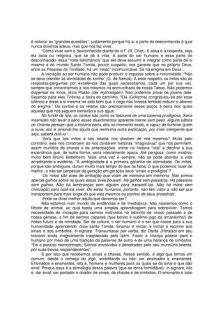 é colocar as “grandes questões”, justamente porque há aí a parte do desconhecido à qual
nunca dizemos adeus, mas que nos faz viver.
       “Como viver sem o desconhecido diante de si?” (R. Char). E essa é a resposta, seja
ela laica ou religiosa, que se dá à vida. A parte do ser humano é essa parte do
desconhecido, essa “noite talismânica” que ele deve assumir e integrar como parte de si
mesmo e do mundo Santo Tomás, pouco suspeito, nos garante que no próprio Deus,
entre as Pessoas da Trindade, há um “resto” incomunicável. Se há enigma em Deus...
       A iniciação ao ser humano não pode produzir o impasse sobre a noturnidade. “Não
se deve ofender as divindades do sonho” (G. de Nerval). A esse respeito, os mitos são as
respostas-perguntas por excelência das quais necessitamos, cada um por sua vez,
sempre que encontrarmos a nós mesmos na encruzilhada de nossa Tebas. Não podemos
dispensar os mitos, dizia Platão (dei mythologein). Não podemos privar os jovens dele.
Sejamos para eles Tirésias a beira do caminho. “Ela (Golischa) congratulou-se por esse
silêncio e disse a si mesma ter sido bom que o cego não tivesse tentado reduzir o abismo
do enigma.” Os contos e os relatos são precisamente esses poços à beira dos quais
aqueles que nos seguem extrairão a sua água:
       No fundo de nós, os contos são como os tesouros de uma caverna prodigiosa. Seria
insensato não levar a sério esses divertimentos aparente mente sem peso. Alguns sábios
do Oriente pensam que a história certa, dita no momento exato, é capaz de iluminar quem
a ouve, isto é, ensinar-lhe aquilo que nenhuma outra explicação, por mais inteligente que
seja, saberá dizê-lo”.
        Será que tais mitos e tais relatos nos afastam de nós mesmos? Muito pelo
contrário, eles nos constroem ao nos contarem histórias “imaginárias” que nos permitem,
assim munidos de chaves e de antecipações, entrar na história “real” e decifrar a sua
experiência que, de outra forma, seria inteiramente opaca. Até perigosa, como mostrou
muito bem Bruno Bettelheim. Mais uma vez e sempre, não se pode abordar a vida
acreditando-a evidente. “A ambigüidade é a primeira garantia de eternidade. Os mitos,
porque são ambíguos, duram muito mais tempo do que os fatos. O que podemos fazer de
melhor, a não ser perpetuar de geração em geração seus “sinais e prodígios”?
        Os mitos são aves de arribação que voam de memória em memória. Não somos
apenas galhos sobre os quais essas aves pousam. Há galhos sem pássaros. Há pássaros
sem galhos. Não há lembranças sem alguém para transmiti-las. Não há mitos sem
civilização para fazê-los viver. Os seres humanos, portanto, não têm valor a não ser que
transportem para mais longe do que eles mesmos os sonhos de seus ancestrais.
        Pode-se dizer melhor aquilo que devemos ser?
       Não estamos num mundo de evidências e de imediateza. Não nascemos como o
filhote de animal, ao qual basta uma simples aprendizagem para sobreviver. Temos
necessidade de iniciação para sermos instruídos no labirinto de nosso passado e de
nossa gênese, a fim de sermos capazes (que bonito e sublime jogo da amarelinha!) de
nosso futuro e da novidade, Ser de cultura, o ser humano é o ser que nasce para a sua
humanidade aprendendo, dizia santo Tomás. Ensinar é iniciar; e iniciar é recorrer aos
sinais e aos símbolos, ln-signare. Transumanar per verba, diz Dante (Paraíso) em seu
toscano ainda magicamente traspassado pelo latim. Fazer a criança passar para o
humano por meio de uma tradição de palavras de outro e de uma herança de símbolos.
“Eis o paraíso reencontrado, Somos envolvidos e penetrados pelo seu murmúrio latente,
por suas trevas resplandecentes”.
       É por isso que recebemos sinais e chaves. Nesse sentido, é algo que temos em
comum, desde o começo do jogo, acreditando ou não: ser ensinados e ensinantes.
Ensinados e ensinantes, isto é, homens e mulheres para os quais se dá sinal e que dão
sinal. Porque essa é a etimologia dessa palavra (que se torna formidável): in-signare, isto
é, dar sinal, ser portador e doador de sinais, de chaves e de símbolos. O ensinante é todo
 