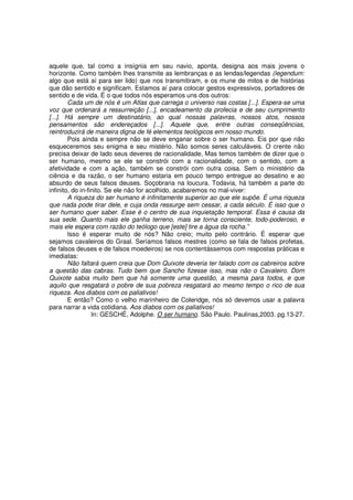 aquele que, tal como a insígnia em seu navio, aponta, designa aos mais jovens o
horizonte. Como também lhes transmite as lembranças e as lendas/legendas (legendum:
algo que está aí para ser lido) que nos transmitiram, e os mune de mitos e de histórias
que dão sentido e significam. Estamos aí para colocar gestos expressivos, portadores de
sentido e de vida. É o que todos nós esperamos uns dos outros:
        Cada um de nós é um Atlas que carrega o universo nas costas [...]. Espera-se uma
voz que ordenará a ressurreição [...], encadeamento da profecia e de seu cumprimento
[...]. Há sempre um destinatário, ao qual nossas palavras, nossos atos, nossos
pensamentos são endereçados [...]. Aquele que, entre outras conseqüências,
reintroduzirá de maneira digna de fé elementos teológicos em nosso mundo.
        Pois ainda e sempre não se deve enganar sobre o ser humano. Eis por que não
esqueceremos seu enigma e seu mistério. Não somos seres calculáveis. O crente não
precisa deixar de lado seus deveres de racionalidade, Mas temos também de dizer que o
ser humano, mesmo se ele se constrói com a racionalidade, com o sentido, com a
afetividade e com a ação, também se constrói com outra coisa. Sem o ministério da
ciência e da razão, o ser humano estaria em pouco tempo entregue ao desatino e ao
absurdo de seus falsos deuses. Soçobraria na loucura. Todavia, há também a parte do
infinito, do in-finito. Se ele não for acolhido, acabaremos no mal-viver:
        A riqueza do ser humano é infinitamente superior ao que ele supõe. É uma riqueza
que nada pode tirar dele, e cuja onda ressurge sem cessar, a cada século. É isso que o
ser humano quer saber. Esse é o centro de sua inquietação temporal. Essa é causa da
sua sede. Quanto mais ele ganha terreno, mais se torna consciente, todo-poderoso, e
mais ele espera com razão do teólogo que [este] tire a água da rocha.”
        Isso é esperar muito de nós? Não creio; muito pelo contrário. É esperar que
sejamos cavaleiros do Graal. Seríamos falsos mestres (como se fala de falsos profetas,
de falsos deuses e de falsos moedeiros) se nos contentássemos com respostas práticas e
imediatas:
        Não faltará quem creia que Dom Quixote deveria ter falado com os cabreiros sobre
a questão das cabras. Tudo bem que Sancho fizesse isso, mas não o Cavaleiro. Dom
Quixote sabia muito bem que há somente uma questão, a mesma para todos, e que
aquilo que resgatará o pobre de sua pobreza resgatará ao mesmo tempo o rico de sua
riqueza. Aos diabos com os paliativos!
        E então? Como o velho marinheiro de Coleridge, nós só devemos usar a palavra
para narrar a vida cotidiana. Aos diabos com os paliativos!
                  In: GESCHÉ, Adolphe. O ser humano. São Paulo. Paulinas,2003. pg.13-27.
 