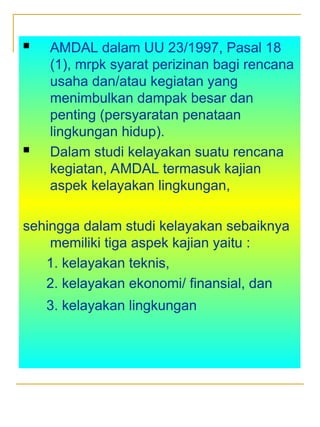  AMDAL dalam UU 23/1997, Pasal 18
(1), mrpk syarat perizinan bagi rencana
usaha dan/atau kegiatan yang
menimbulkan dampak besar dan
penting (persyaratan penataan
lingkungan hidup).
 Dalam studi kelayakan suatu rencana
kegiatan, AMDAL termasuk kajian
aspek kelayakan lingkungan,
sehingga dalam studi kelayakan sebaiknya
memiliki tiga aspek kajian yaitu :
1. kelayakan teknis,
2. kelayakan ekonomi/ finansial, dan
3. kelayakan lingkungan
 