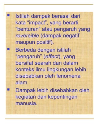  Istilah dampak berasal dari
kata “impact”, yang berarti
“benturan” atau pengaruh yang
reversible (dampak negatif
maupun positif).
 Berbeda dengan istilah
“pengaruh” (effect), yang
bersifat searah dan dalam
konteks ilmu lingkungan lebih
disebabkan oleh fenomena
alam
 Dampak lebih disebabkan oleh
kegiatan dan kepentingan
manusia.
 