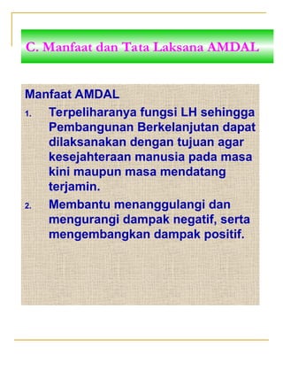 Manfaat AMDAL
1. Terpeliharanya fungsi LH sehingga
Pembangunan Berkelanjutan dapat
dilaksanakan dengan tujuan agar
kesejahteraan manusia pada masa
kini maupun masa mendatang
terjamin.
2. Membantu menanggulangi dan
mengurangi dampak negatif, serta
mengembangkan dampak positif.
C. Manfaat dan Tata Laksana AMDAL
 