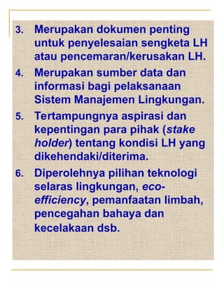 3. Merupakan dokumen penting
untuk penyelesaian sengketa LH
atau pencemaran/kerusakan LH.
4. Merupakan sumber data dan
informasi bagi pelaksanaan
Sistem Manajemen Lingkungan.
5. Tertampungnya aspirasi dan
kepentingan para pihak (stake
holder) tentang kondisi LH yang
dikehendaki/diterima.
6. Diperolehnya pilihan teknologi
selaras lingkungan, eco-
efficiency, pemanfaatan limbah,
pencegahan bahaya dan
kecelakaan dsb.
 