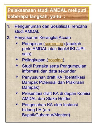 1. Pengumuman dan Sosialisasi rencana
studi AMDAL
2. Penyusunan Kerangka Acuan
 Penapisan (screening) (apakah
perlu AMDAL atau tidak/UKL/UPL
saja)
 Pelingkupan (scoping)
 Studi Pustaka serta Pengumpulan
informasi dan data sekunder
 Penyusunan draft KA (Identifikasi
Dampak Potensial dan Prakiraan
Dampak)
 Presentasi draft KA di depan Komisi
AMDAL dan Stake Holder
 Pengesahan KA oleh Instansi
bidang LH (a.n.
Bupati/Gubernur/Menteri)
Pelaksanaan studi AMDAL meliputi
beberapa langkah, yaitu :
 
