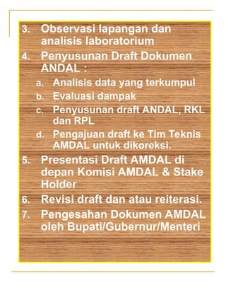 3. Observasi lapangan dan
analisis laboratorium
4. Penyusunan Draft Dokumen
ANDAL :
a. Analisis data yang terkumpul
b. Evaluasi dampak
c. Penyusunan draft ANDAL, RKL
dan RPL
d. Pengajuan draft ke Tim Teknis
AMDAL untuk dikoreksi.
5. Presentasi Draft AMDAL di
depan Komisi AMDAL & Stake
Holder
6. Revisi draft dan atau reiterasi.
7. Pengesahan Dokumen AMDAL
oleh Bupati/Gubernur/Menteri
 
