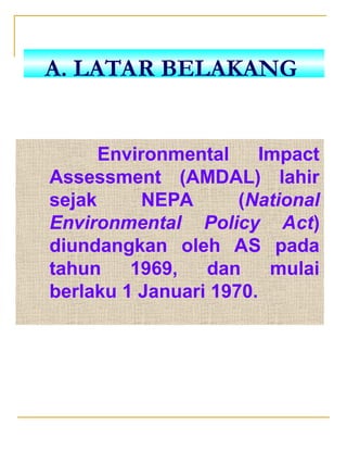 Environmental Impact
Assessment (AMDAL) lahir
sejak NEPA (National
Environmental Policy Act)
diundangkan oleh AS pada
tahun 1969, dan mulai
berlaku 1 Januari 1970.
A. LATAR BELAKANG
 