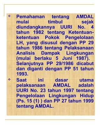  Pemahaman tentang AMDAL
mulai timbul sejak
diundangkannya UURI No. 4
tahun 1982 tentang Ketentuan-
ketentuan Pokok Pengelolaan
LH, yang disusul dengan PP 29
tahun 1986 tentang Pelaksanaan
Analisis Dampak Lingkungan
(mulai berlaku 5 Juni 1987).
Selanjutnya PP 29/1986 dicabut
dan diganti dengan PP 51 tahun
1993.
 Saat ini dasar utama
pelaksanaan AMDAL adalah
UURI No. 23 tahun 1997 tentang
Pengelolaan Lingkungan Hidup
(Ps. 15 (1) ) dan PP 27 tahun 1999
tentang AMDAL.
 