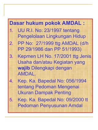Dasar hukum pokok AMDAL :
1. UU R.I. No: 23/1997 tentang
Pengelolaan Lingkungan Hidup
2. PP No: 27/1999 ttg AMDAL (d/h
PP 29/1986 dan PP 51/1993)
3. Kepmen LH No. 17/2001 ttg Jenis
Usaha dan/atau Kegiatan yang
wajib Dilengkapi dengan
AMDAL.
4. Kep. Ka. Bapedal No: 056/1994
tentang Pedoman Mengenai
Ukuran Dampak Penting
5. Kep. Ka. Bapedal No: 09/2000 tt
Pedoman Penyusunan Amdal
 