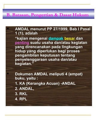  AMDAL menurut PP 27/1999, Bab I Pasal
1 (1), adalah
“kajian mengenai dampak besar dan
penting suatu usaha dan/atau kegiatan
yang direncanakan pada lingkungan
hidup yang diperlukan bagi proses
pengambilan keputusan tentang
penyelenggaraan usaha dan/atau
kegiatan.”
 Dokumen AMDAL meliputi 4 (empat)
buku, yaitu :
1. KA (Kerangka Acuan) -ANDAL
2. ANDAL,
3. RKL
4. RPL
B. Batasan, Pengertian & Dasar Hukum
 