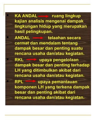  KA ANDAL ruang lingkup
kajian analisis mengenai dampak
lingkungan hidup yang merupakan
hasil pelingkupan.
 ANDAL telaahan secara
cermat dan mendalam tentang
dampak besar dan penting suatu
rencana usaha dan/atau kegiatan.
 RKL upaya pengelolaan
dampak besar dan penting terhadap
LH yang ditimbulkan akibat dari
rencana usaha dan/atau kegiatan.
 RPL upaya pemantauan
komponen LH yang terkena dampak
besar dan penting akibat dari
rencana usaha dan/atau kegiatan.
 