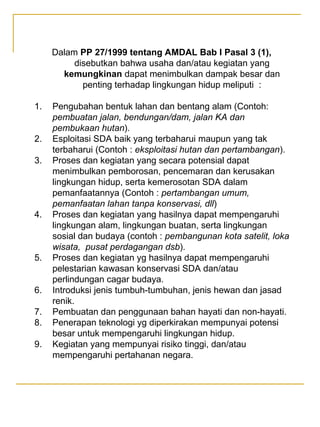 Dalam PP 27/1999 tentang AMDAL Bab I Pasal 3 (1),
disebutkan bahwa usaha dan/atau kegiatan yang
kemungkinan dapat menimbulkan dampak besar dan
penting terhadap lingkungan hidup meliputi :
1. Pengubahan bentuk lahan dan bentang alam (Contoh:
pembuatan jalan, bendungan/dam, jalan KA dan
pembukaan hutan).
2. Esploitasi SDA baik yang terbaharui maupun yang tak
terbaharui (Contoh : eksploitasi hutan dan pertambangan).
3. Proses dan kegiatan yang secara potensial dapat
menimbulkan pemborosan, pencemaran dan kerusakan
lingkungan hidup, serta kemerosotan SDA dalam
pemanfaatannya (Contoh : pertambangan umum,
pemanfaatan lahan tanpa konservasi, dll)
4. Proses dan kegiatan yang hasilnya dapat mempengaruhi
lingkungan alam, lingkungan buatan, serta lingkungan
sosial dan budaya (contoh : pembangunan kota satelit, loka
wisata, pusat perdagangan dsb).
5. Proses dan kegiatan yg hasilnya dapat mempengaruhi
pelestarian kawasan konservasi SDA dan/atau
perlindungan cagar budaya.
6. Introduksi jenis tumbuh-tumbuhan, jenis hewan dan jasad
renik.
7. Pembuatan dan penggunaan bahan hayati dan non-hayati.
8. Penerapan teknologi yg diperkirakan mempunyai potensi
besar untuk mempengaruhi lingkungan hidup.
9. Kegiatan yang mempunyai risiko tinggi, dan/atau
mempengaruhi pertahanan negara.
 