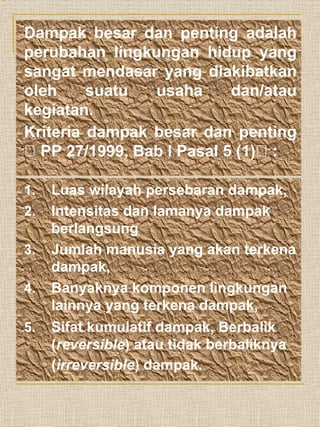 Dampak besar dan penting adalah
perubahan lingkungan hidup yang
sangat mendasar yang diakibatkan
oleh suatu usaha dan/atau
kegiatan.
Kriteria dampak besar dan penting
 PP 27/1999, Bab I Pasal 5 (1) :
1. Luas wilayah persebaran dampak,
2. Intensitas dan lamanya dampak
berlangsung
3. Jumlah manusia yang akan terkena
dampak,
4. Banyaknya komponen lingkungan
lainnya yang terkena dampak,
5. Sifat kumulatif dampak, Berbalik
(reversible) atau tidak berbaliknya
(irreversible) dampak.
 