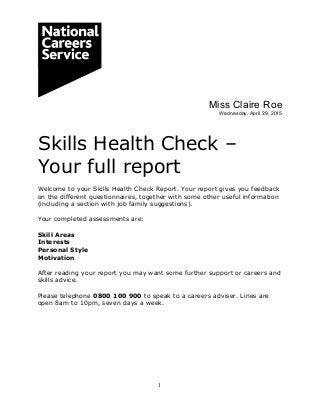 1
Miss Claire Roe
Wednesday, April 29, 2015
Skills Health Check –
Your full report
Welcome to your Skills Health Check Report. Your report gives you feedback
on the different questionnaires, together with some other useful information
(including a section with job family suggestions).
Your completed assessments are:
Skill Areas
Interests
Personal Style
Motivation
After reading your report you may want some further support or careers and
skills advice.
Please telephone 0800 100 900 to speak to a careers adviser. Lines are
open 8am to 10pm, seven days a week.
 