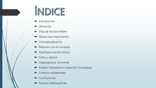  Introducción
 Ubicación
 Vida de Richard Meier
 Obras más importantes
 Conceptualización
 Relación con el contexto
 Tipología arquitectónica
 Fotos y planos
 Organigrama funcional
 Análisis Volumétrico-Espacial-Conceptual
 Criterios ambientales
 Conclusiones
 Fuentes bibliográficas
 