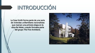 La Casa Smith forma parte de una serie
de viviendas unifamiliares racionalistas
que marcan una primera etapa en la
obra de Meier, cuando formaba parte
del grupo The Five Architects.
 