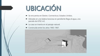  Se encuentra en Darien, Connecticut, Estados Unidos.
 Ubicada en una ladera boscosa en pendiente llega al agua, una
parcela de 6702 m2.
 La casa se inserta en el paisaje natural.
 Construida entre los años 1965-1967.
.
 