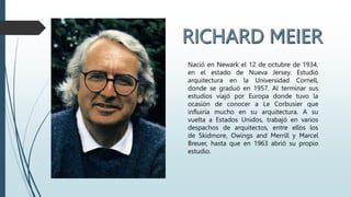 Nació en Newark el 12 de octubre de 1934,
en el estado de Nueva Jersey. Estudió
arquitectura en la Universidad Cornell,
donde se graduó en 1957. Al terminar sus
estudios viajó por Europa donde tuvo la
ocasión de conocer a Le Corbusier que
influiría mucho en su arquitectura. A su
vuelta a Estados Unidos, trabajó en varios
despachos de arquitectos, entre ellos los
de Skidmore, Owings and Merrill y Marcel
Breuer, hasta que en 1963 abrió su propio
estudio.
 