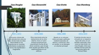 1971-1973
Es el punto cúlmine del
primer período de la obra de
Meier, donde todas las ideas
desarrolladas en las
experiencias en viviendas
unifamiliares se plasmaron
de forma más equilibrada e
imaginativa.
1979-1983
Obra importante entre las
realizaciones de los años
setenta, inicia un nuevo
enfoque proyectual que
caracterizará muchas de las
obras sucesivas y que recoge
todo aquello que Meier ha ido
experimentando en sus
edificios.
Casa Giovannitti
Casa Douglas Casa Grotta
1985-1989
Basado en un volumen
cúbico principal cualificado
mediante episodios de
adición y sustracción. Aquí
en cambio, no se distingue
un volumen principal.
1972-1974
El planteo de esta casa se
encuadra en un esquema
típico del autor, al cual
también responden casas
como la Casa Smith o la
Casa Douglas, obras que
también forman parte de
esa primera época de
Richard Meier.
Casa Shamberg
 