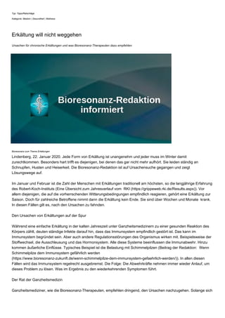 Typ: Tipps/Ratschläge
Kategorie: Medizin | Gesundheit | Wellness
Erkältung will nicht weggehen
Ursachen für chronische Erkältungen und was Bioresonanz-Therapeuten dazu empfehlen
Bioresonanz zum Thema Erkältungen
Lindenberg, 22. Januar 2020. Jede Form von Erkältung ist unangenehm und jeder muss im Winter damit
zurechtkommen. Besonders hart trifft es diejenigen, bei denen das gar nicht mehr aufhört. Sie leiden ständig an
Schnupfen, Husten und Heiserkeit. Die Bioresonanz-Redaktion ist auf Ursachensuche gegangen und zeigt
Lösungswege auf.
Im Januar und Februar ist die Zahl der Menschen mit Erkältungen traditionell am höchsten, so die langjährige Erfahrung
des Robert-Koch-Instituts (Eine Übersicht zum Jahresverlauf vom RKI (https://grippeweb.rki.de/Results.aspx)). Vor
allem diejenigen, die auf die vorherrschenden Witterungsbedingungen empfindlich reagieren, gehört eine Erkältung zur
Saison. Doch für zahlreiche Betroffene nimmt dann die Erkältung kein Ende. Sie sind über Wochen und Monate krank.
In diesen Fällen gilt es, nach den Ursachen zu fahnden.
Den Ursachen von Erkältungen auf der Spur
Während eine einfache Erkältung in der kalten Jahreszeit unter Ganzheitsmedizinern zu einer gesunden Reaktion des
Körpers zählt, deuten ständige Infekte darauf hin, dass das Immunsystem empfindlich gestört ist. Das kann im
Immunsystem begründet sein. Aber auch andere Regulationsstörungen des Organismus wirken mit. Beispielsweise der
Stoffwechsel, die Ausschleusung und das Hormonsystem. Alle diese Systeme beeinflussen die Immunabwehr. Hinzu
kommen äußerliche Einflüsse. Typisches Beispiel ist die Belastung mit Schimmelpilzen (Beitrag der Redaktion: Wenn
Schimmelpilze dem Immunsystem gefährlich werden
(https://www.bioresonanz-zukunft.de/wenn-schimmelpilze-dem-immunsystem-gefaehrlich-werden/)). In allen diesen
Fällen wird das Immunsystem regelrecht ausgebremst. Die Folge: Die Abwehrkräfte nehmen immer wieder Anlauf, um
dieses Problem zu lösen. Was im Ergebnis zu den wiederkehrenden Symptomen führt.
Der Rat der Ganzheitsmedizin
Ganzheitsmediziner, wie die Bioresonanz-Therapeuten, empfehlen dringend, den Ursachen nachzugehen. Solange sich
 