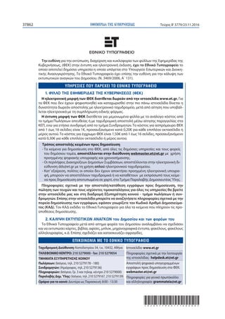 ΕΦΗΜΕΡΙ∆Α TΗΣ ΚΥΒΕΡΝΗΣΕΩΣ37862 Τεύχος Β’3779/23.11.2016
*02037792311160008*
Την ευθύνη για την εκτύπωση, διαχείριση και κυκλοφορία των φύλλων της Εφημερίδας της
Κυβερνήσεως, (ΦΕΚ) στην έντυπη και ηλεκτρονική έκδοση, έχει το Εθνικό Tυπογραφείο το
οποίο αποτελεί δημόσια υπηρεσία η οποία υπάγεται στο Υπουργείο Εσωτερικών και Διοικη-
τικής Ανασυγκρότησης. Το Εθνικό Τυπογραφείο έχει επίσης την ευθύνη για την κάλυψη των
εκτυπωτικών αναγκών του Δημοσίου. (Ν. 3469/2006, Α΄ 131).
1. ΦΥΛΛΟ ΤΗΣ ΕΦΗΜΕΡΙΔΑΣ ΤΗΣ ΚΥΒΕΡΝΗΣΕΩΣ (ΦΕΚ)
Η ηλεκτρονική μορφή των ΦΕΚ διατίθεται δωρεάν από την ιστοσελίδα www.et.gr. Για
τα ΦΕΚ που δεν έχουν ψηφιοποιηθεί και καταχωρισθεί στην πιο πάνω ιστοσελίδα δίνεται η
δυνατότητα δωρεάν αποστολής με ηλεκτρονικό ταχυδρομείο, μετά από αίτηση που υποβάλ-
λεται ηλεκτρονικά με τη συμπλήρωση ειδικής φόρμας.
Η έντυπη μορφή των ΦΕΚ διατίθεται για μεμονωμένα φύλλα με το ανάλογο κόστος από
το τμήμα Πωλήσεων απευθείας ή με ταχυδρομική αποστολή μέσω αίτησης παραγγελίας στα
ΚΕΠ, ενώ για ετήσια συνδρομή από το τμήμα Συνδρομητών. Tο κόστος για ασπρόμαυρο ΦΕΚ
από 1 έως 16 σελίδες είναι 1€, προσαυξανόμενο κατά 0,20€ για κάθε επιπλέον οκτασέλιδο ή
μέρος αυτού. Το κόστος για έγχρωμο ΦΕΚ είναι 1,50€ από 1 έως 16 σελίδες, προσαυξανόμενο
κατά 0,30€ για κάθε επιπλέον οκτασέλιδο ή μέρος αυτού.
Τρόπος αποστολής κειμένων προς δημοσίευση
- Τα κείμενα για δημοσίευση στο ΦΕΚ, από όλες τις δημόσιες υπηρεσίες και τους φορείς
του δημόσιου τομέα, αποστέλλονται στην διεύθυνση webmaster.et@et.gr με χρήση
προηγμένης ψηφιακής υπογραφής και χρονοσήμανσης.
- Οι περιλήψεις Διακηρύξεων Δημοσίων Συμβάσεων, αποστέλλονται στην ηλεκτρονική δι-
εύθυνση dds@et.gr με τη χρήση απλού ηλεκτρονικού ταχυδρομείου.
- Κατ’ εξαίρεση, πολίτες οι οποίοι δεν έχουν αποκτήσει προηγμένη ηλεκτρονική υπογρα-
φή, μπορούν να αποστέλλουν ταχυδρομικά ή να καταθέτουν με εκπρόσωπό τους κείμε-
να προς δημοσίευση αποτυπωμένα σε χαρτί, στοΤμήμα Παραλαβής ΔημοσιευτέαςΎλης.
Πληροφορίες σχετικά με την αποστολή/κατάθεση εγγράφων προς δημοσίευση, την
πώληση των τευχών και τους ισχύοντες τιμοκαταλόγους για όλες τις υπηρεσίες θα βρείτε
στην ιστοσελίδα μας και στη διαδρομή Εξυπηρέτηση κοινού - τμήμα πωλήσεων ή συν-
δρομητών. Επίσης στην ιστοσελίδα μπορείτε να αναζητήσετε πληροφορίες σχετικά με την
πορεία δημοσίευσης των εγγράφων, εφόσον γνωρίζετε τον Κωδικό Αριθμό Δημοσιεύμα-
τος (ΚΑΔ). Τον ΚΑΔ εκδίδει το Εθνικό Tυπογραφείο για όλα τα κείμενα που πληρούν τις προ-
ϋποθέσεις δημοσίευσης.
2. ΚΑΛΥΨΗ ΕΚΤΥΠΩΤΙΚΩΝ ΑΝΑΓΚΩΝ του Δημοσίου και των φορέων του
Το Εθνικό Τυπογραφείο μετά από αίτημα φορέα του Δημοσίου αναλαμβάνει να σχεδιάσει
και να εκτυπώσει κάρτες, βιβλία, αφίσες, μπλοκ, μηχανογραφικά έντυπα, φακέλους, φακέλους
αλληλογραφίας, κ.ά. Επίσης σχεδιάζει και κατασκευάζει σφραγίδες.
E
Ταχυδρομική Διεύθυνση: Καποδιστρίου 34, τ.κ. 10432, Αθήνα
ΤΗΛΕΦΩΝΙΚΟ ΚΕΝΤΡΟ: 210 5279000 - fax: 210 5279054
ΤΜΗΜΑΤΑ ΕΞΥΠΗΡΕΤΗΣΗΣ ΚΟΙΝΟΥ
Πωλήσεων: (Ισόγειο, τηλ. 210 5279178 - 180)
Συνδρομητών: (Ημιόροφος, τηλ. 210 5279136)
Πληροφοριών: (Ισόγειο, Γρ. 3 και τηλεφ. κέντρο 210 5279000)
Παραλαβής Δημ.Ύλης: (Ισόγειο, τηλ. 210 5279167, 210 5279139)
Ωράριο για το κοινό: Δευτέρα ως Παρασκευή: 8:00 - 13:30
Ιστοσελίδα: www.et.gr
Πληροφορίες σχετικά με την λειτουργία
της ιστοσελίδας: helpdesk.et@et.gr
Αποστολή ψηφιακά υπογεγραμμένων
εγγράφων προς δημοσίευση στο ΦΕΚ:
webmaster.et@et.gr
Πληροφορίες για γενικό πρωτόκολλο
και αλληλογραφία: grammateia@et.gr
 