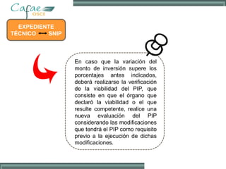 EXPEDIENTE
TÉCNICO SNIP
En caso que la variación del
monto de inversión supere los
porcentajes antes indicados,
deberá realizarse la verificación
de la viabilidad del PIP, que
consiste en que el órgano que
declaró la viabilidad o el que
resulte competente, realice una
nueva evaluación del PIP
considerando las modificaciones
que tendrá el PIP como requisito
previo a la ejecución de dichas
modificaciones.
 