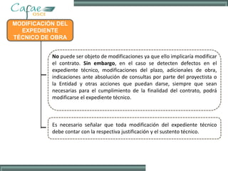 MODIFICACIÓN DEL
EXPEDIENTE
TÉCNICO DE OBRA
No puede ser objeto de modificaciones ya que ello implicaría modificar
el contrato. Sin embargo, en el caso se detecten defectos en el
expediente técnico, modificaciones del plazo, adicionales de obra,
indicaciones ante absolución de consultas por parte del proyectista o
la Entidad y otras acciones que puedan darse, siempre que sean
necesarias para el cumplimiento de la finalidad del contrato, podrá
modificarse el expediente técnico.
Es necesario señalar que toda modificación del expediente técnico
debe contar con la respectiva justificación y el sustento técnico.
 
