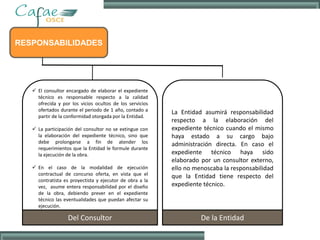 RESPONSABILIDADES
 El consultor encargado de elaborar el expediente
técnico es responsable respecto a la calidad
ofrecida y por los vicios ocultos de los servicios
ofertados durante el periodo de 1 año, contado a
partir de la conformidad otorgada por la Entidad.
 La participación del consultor no se extingue con
la elaboración del expediente técnico, sino que
debe prolongarse a fin de atender los
requerimientos que la Entidad le formule durante
la ejecución de la obra.
 En el caso de la modalidad de ejecución
contractual de concurso oferta, en vista que el
contratista es proyectista y ejecutor de obra a la
vez, asume entera responsabilidad por el diseño
de la obra, debiendo prever en el expediente
técnico las eventualidades que puedan afectar su
ejecución.
Del Consultor
La Entidad asumirá responsabilidad
respecto a la elaboración del
expediente técnico cuando el mismo
haya estado a su cargo bajo
administración directa. En caso el
expediente técnico haya sido
elaborado por un consultor externo,
ello no menoscaba la responsabilidad
que la Entidad tiene respecto del
expediente técnico.
De la Entidad
 