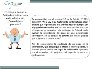En el supuesto que la
Entidad aprecie un error
en la valorización,
¿Cómo debería
proceder?
De conformidad con el numeral 3.5 de la Opinión N° 089-
2012/DTN “Ni la Ley ni su Reglamento contemplaban algún
artículo que le permitiera a la Entidad dejar de cumplir con
el pago de una valorización, una vez aprobada la misma por
el inspector o supervisor; sin embargo, la Entidad podía
evaluar la procedencia del pago de una determinada
valorización, en su calidad de garante del interés público
que subyace a la contratación.”
Así, de comprobarse la existencia de un error en la
valorización, que perjudique o afecte el interés público, la
Entidad podría decidir no pagar la valorización aprobada
por el supervisor; sin perjuicio, del pago de la parte no
controvertida.
 