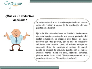 ¿Qué es un deductivo
vinculado?
Se denomina así a los trabajos o prestaciones que se
dejan de realizar, a causa de la aprobación de una
prestación adicional.
Ejemplo: Un salón de clases es diseñado inicialmente
con una puerta, a razón de una norma posterior del
sector educación, se dispone que todas las aulas
cuenten con dos puertas, por lo cual es necesario
adicionar una puerta, pero al mismo tiempo es
necesario dejar de construir el pedazo de pared,
donde se ubicará la segunda puerta, por lo cual se
utilizará menos mano de obra, ladrillos, cemento,
pintura, entre otros. Estos últimos componentes de la
pared constituyen el “deductivo vinculado”.
 